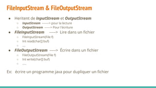 FileInputStream & FileOutputStream
● Heritent de InputStream et OutputStream
○ InputStream -------> pour la lecture
○ OutputStream ------> Pour l'écriture
● FileInputStream -----> Lire dans un fichier
○ FileInputStream(File f)
○ Int read(char[] buf)
○ ….
● FileOutputStream -----> Écrire dans un fichier
○ FileOutputStream(File f)
○ Int write(char[] buf)
○ …..
Ex: écrire un programme java pour dupliquer un fichier
 