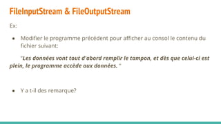 FileInputStream & FileOutputStream
Ex:
● Modifier le programme précédent pour afficher au consol le contenu du
fichier suivant:
“Les données vont tout d'abord remplir le tampon, et dès que celui-ci est
plein, le programme accède aux données. “
● Y a t-il des remarque?
 