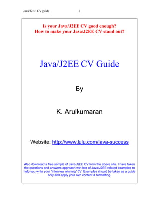 Java/J2EE CV guide                    1



          Is your Java/J2EE CV good enough?
       How to make your Java/J2EE CV stand out?




           Java/J2EE CV Guide

                                    By


                       K. Arulkumaran



    Website: http://www.lulu.com/java-success



Also download a free sample of Java/J2EE CV from the above site. I have taken
the questions and answers approach with lots of Java/J2EE related examples to
help you write your “interview winning” CV. Examples should be taken as a guide
                 only and apply your own content & formatting.
 