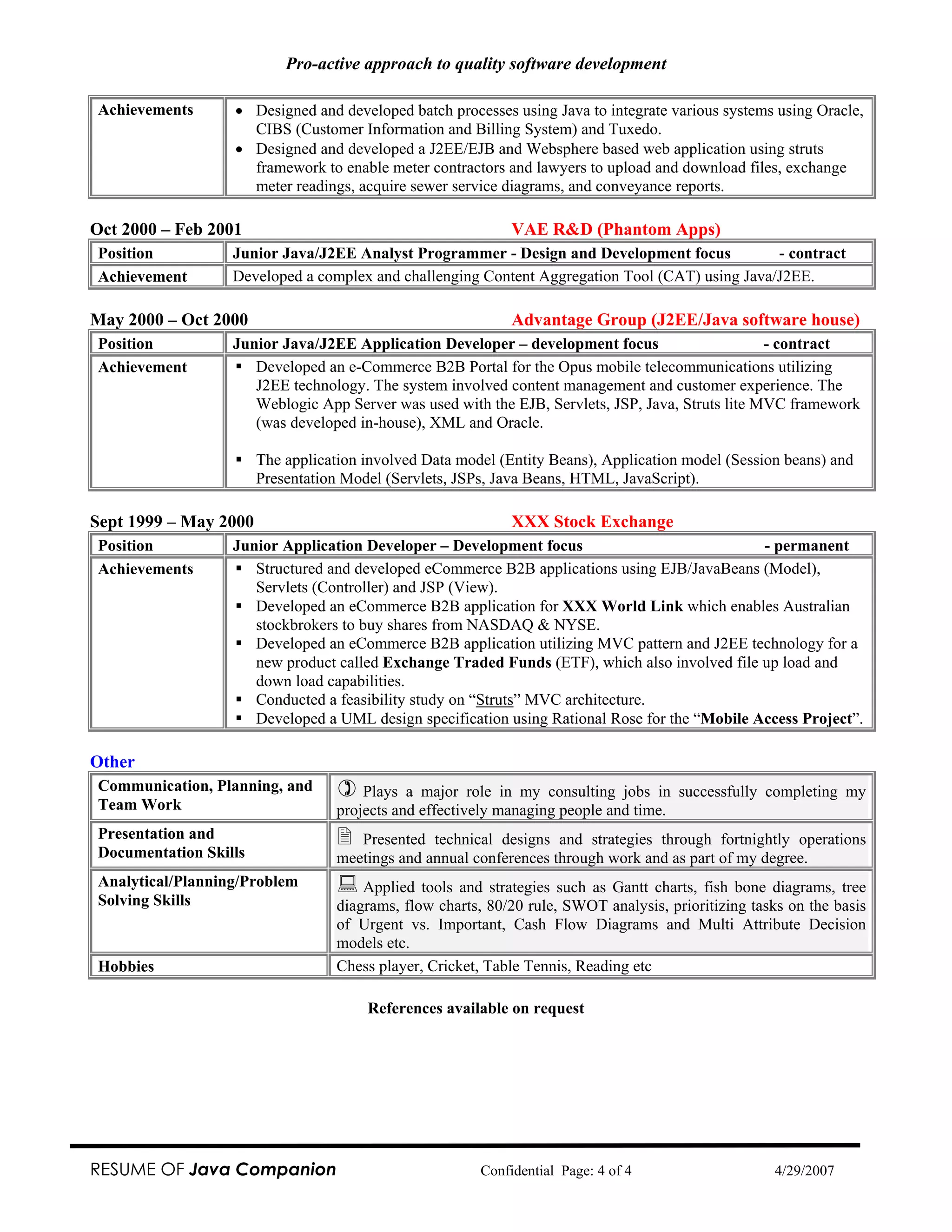 Pro-active approach to quality software development

Achievements      • Designed and developed batch processes using Java to integrate various systems using Oracle,
                    CIBS (Customer Information and Billing System) and Tuxedo.
                  • Designed and developed a J2EE/EJB and Websphere based web application using struts
                    framework to enable meter contractors and lawyers to upload and download files, exchange
                    meter readings, acquire sewer service diagrams, and conveyance reports.

Oct 2000 – Feb 2001                                          VAE R&D (Phantom Apps)
Position          Junior Java/J2EE Analyst Programmer - Design and Development focus            - contract
Achievement       Developed a complex and challenging Content Aggregation Tool (CAT) using Java/J2EE.

May 2000 – Oct 2000                                          Advantage Group (J2EE/Java software house)
Position          Junior Java/J2EE Application Developer – development focus                      - contract
Achievement          Developed an e-Commerce B2B Portal for the Opus mobile telecommunications utilizing
                     J2EE technology. The system involved content management and customer experience. The
                     Weblogic App Server was used with the EJB, Servlets, JSP, Java, Struts lite MVC framework
                     (was developed in-house), XML and Oracle.

                       The application involved Data model (Entity Beans), Application model (Session beans) and
                       Presentation Model (Servlets, JSPs, Java Beans, HTML, JavaScript).

Sept 1999 – May 2000                                         XXX Stock Exchange
Position          Junior Application Developer – Development focus                             - permanent
Achievements         Structured and developed eCommerce B2B applications using EJB/JavaBeans (Model),
                     Servlets (Controller) and JSP (View).
                     Developed an eCommerce B2B application for XXX World Link which enables Australian
                     stockbrokers to buy shares from NASDAQ & NYSE.
                     Developed an eCommerce B2B application utilizing MVC pattern and J2EE technology for a
                     new product called Exchange Traded Funds (ETF), which also involved file up load and
                     down load capabilities.
                     Conducted a feasibility study on “Struts” MVC architecture.
                     Developed a UML design specification using Rational Rose for the “Mobile Access Project”.

Other
Communication, Planning, and          Plays a major role in my consulting jobs in successfully completing my
Team Work                         projects and effectively managing people and time.
Presentation and                     Presented technical designs and strategies through fortnightly operations
Documentation Skills              meetings and annual conferences through work and as part of my degree.
Analytical/Planning/Problem           Applied tools and strategies such as Gantt charts, fish bone diagrams, tree
Solving Skills                    diagrams, flow charts, 80/20 rule, SWOT analysis, prioritizing tasks on the basis
                                  of Urgent vs. Important, Cash Flow Diagrams and Multi Attribute Decision
                                  models etc.
Hobbies                           Chess player, Cricket, Table Tennis, Reading etc

                                       References available on request




RESUME OF Java Companion                                Confidential Page: 4 of 4                    4/29/2007
 