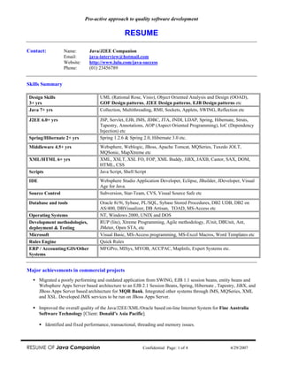 Pro-active approach to quality software development

                                                  RESUME

Contact:           Name:        Java/J2EE Companion
                   Email:       java-interview@hotmail.com
                   Website:     http://www.lulu.com/java-success
                   Phone:       (01) 23456789


Skills Summary

Design Skills                         UML (Rational Rose, Visio), Object Oriented Analysis and Design (OOAD),
3+ yrs                                GOF Design patterns, J2EE Design patterns, EJB Design patterns etc
Java 7+ yrs                           Collection, Multithreading, RMI, Sockets, Applets, SWING, Reflection etc

J2EE 6.0+ yrs                         JSP, Servlet, EJB, JMS, JDBC, JTA, JNDI, LDAP, Spring, Hibernate, Struts,
                                      Tapestry, Annotations, AOP (Aspect Oriented Programming), IoC (Dependency
                                      Injection) etc
Spring/Hibernate 2+ yrs               Spring 1.2.6 & Spring 2.0, Hibernate 3.0 etc.
Middleware 4.5+ yrs                   Websphere, Weblogic, JBoss, Apache Tomcat, MQSeries, Tuxedo JOLT,
                                      MQSonic, MapXtreme etc
XML/HTML 6+ yrs                       XML, XSLT, XSL FO, FOP, XML Buddy, JiBX, JAXB, Castor, SAX, DOM,
                                      HTML, CSS
Scripts                               Java Script, Shell Script
IDE                                   Websphere Studio Application Developer, Eclipse, JBuilder, JDeveloper, Visual
                                      Age for Java.
Source Control                        Subversion, Star-Team, CVS, Visual Source Safe etc

Database and tools                    Oracle 8i/9i, Sybase, PL/SQL, Sybase Stored Procedures, DB2 UDB, DB2 on
                                      AS/400, DBVisualizer, DB Artisan, TOAD, MS-Access etc
Operating Systems                     NT, Windows 2000, UNIX and DOS
Development methodologies,            RUP (lite), Xtreme Programming, Agile methodology, JUnit, DBUnit, Ant,
deployment & Testing                  JMeter, Open STA, etc
Microsoft                             Visual Basic, MS-Access programming, MS-Excel Macros, Word Templates etc
Rules Engine                          Quick Rules
ERP / Accounting/GIS/Other            MFGPro, MISys, MYOB, ACCPAC, MapInfo, Expert Systems etc.
Systems


Major achievements in commercial projects
      Migrated a poorly performing and outdated application from SWING, EJB 1.1 session beans, entity beans and
      Websphere Apps Server based architecture to an EJB 2.1 Session Beans, Spring, Hibernate , Tapestry, JiBX, and
      JBoss Apps Server based architecture for MQR Bank. Integrated other systems through JMS, MQSeries, XML
      and XSL. Developed JMX services to be run on JBoss Apps Server.

      Improved the overall quality of the Java/J2EE/XML/Oracle based on-line Internet System for Fine Australia
      Software Technology [Client: Donald’s Asia Pacific].

          Identified and fixed performance, transactional, threading and memory issues.



RESUME OF Java Companion                                    Confidential Page: 1 of 4                  4/29/2007
 