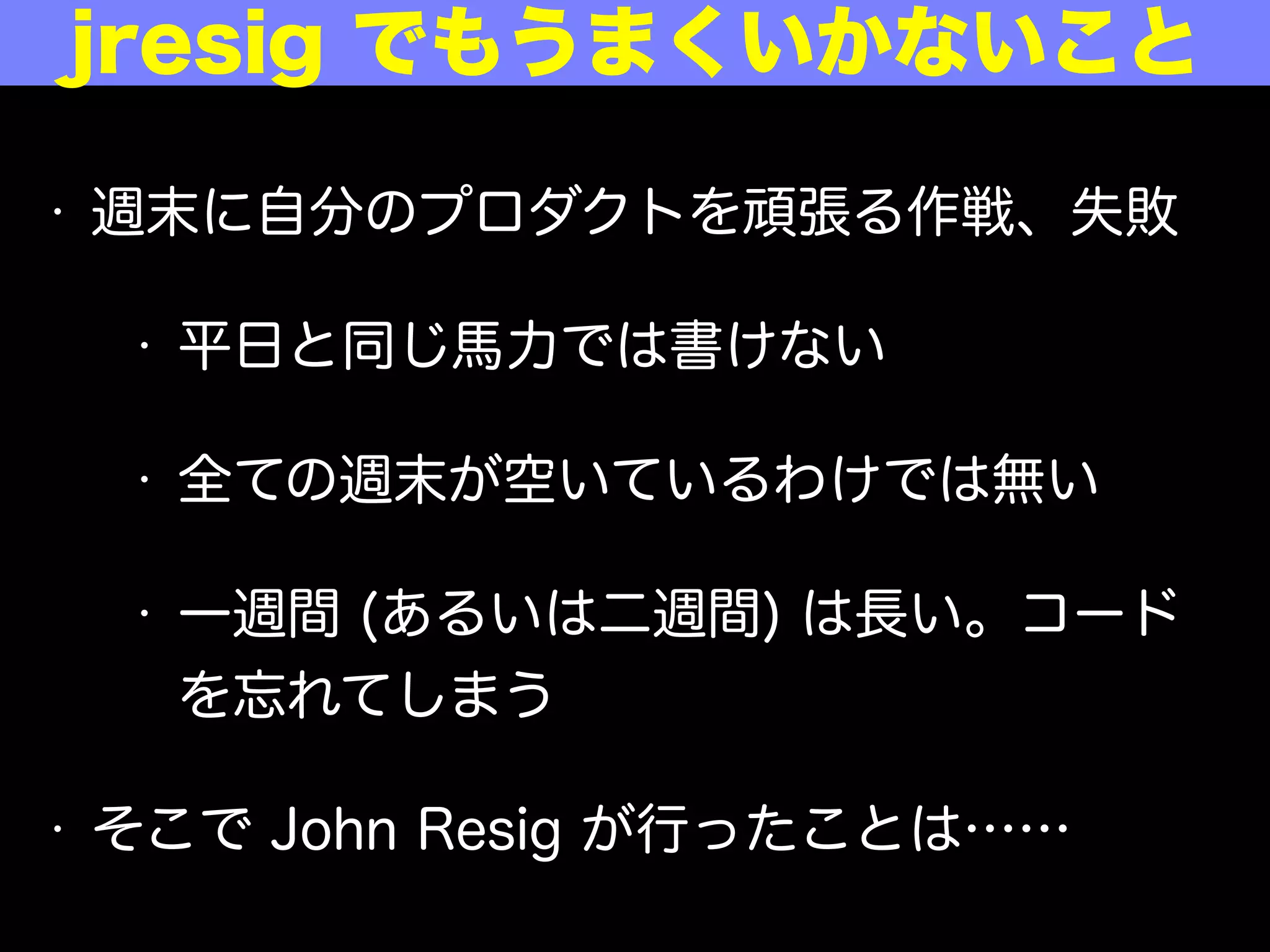 • 週末に自分のプロダクトを頑張る作戦、失敗
• 平日と同じ馬力では書けない
• 全ての週末が空いているわけではない
• 一週間 (あるいは二週間) は長い。コード
を忘れてしまう
• そこで John Resig が行ったことは……
あの jresig でもうまくいかないこと
 