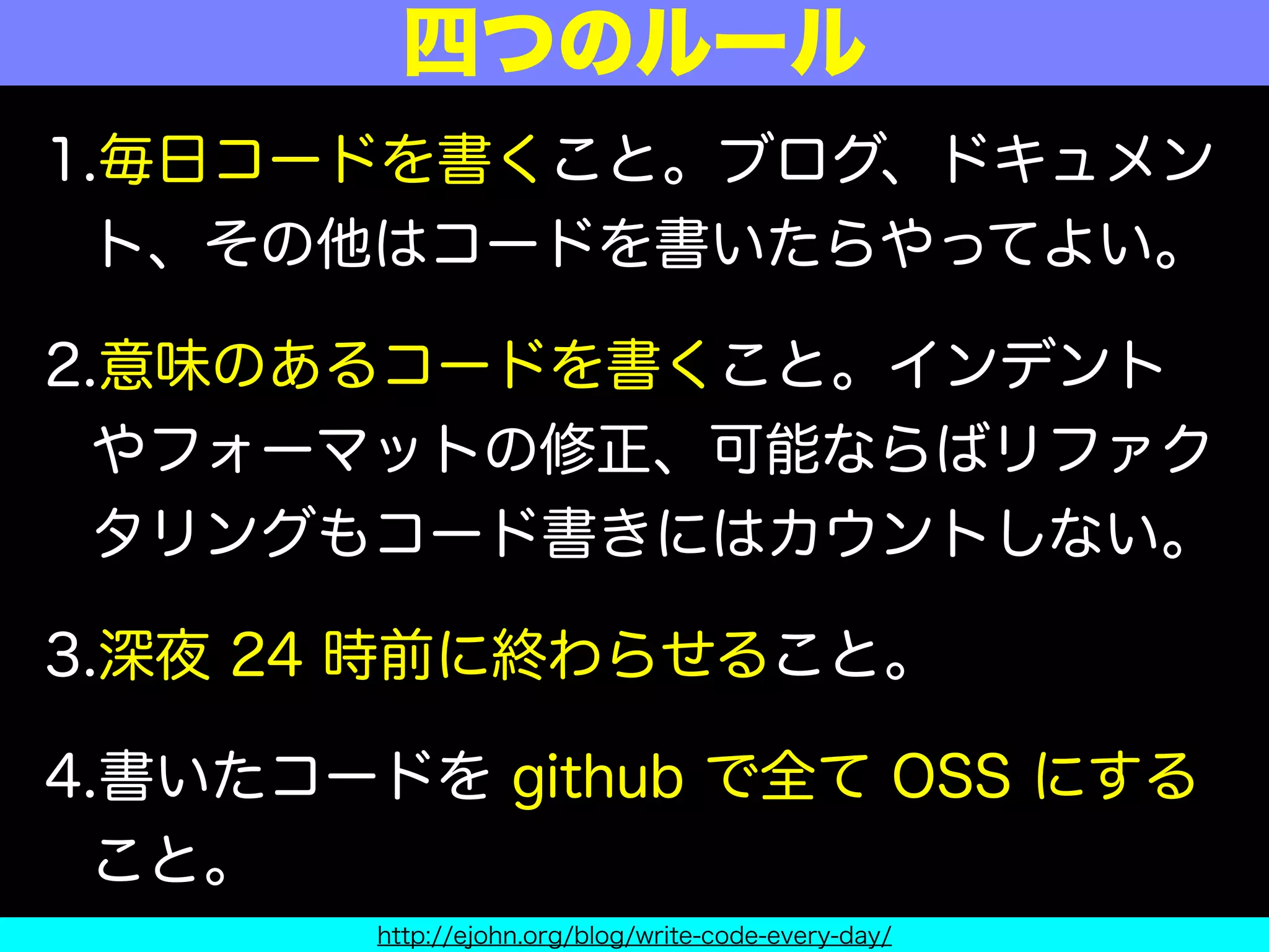 1.毎日コードを書くこと。ブログ、ドキュメン
ト、その他はコードを書いたらやってよい。
2.意味のあるコードを書くこと。インデント
やフォーマットの修正、可能ならばリファク
タリングもコード書きにはカウントしない。
3.深夜 24 時前に終わらせること。
4.書いたコードを github で全て OSS にする
こと。
四つのルール
http://ejohn.org/blog/write-code-every-day/
 