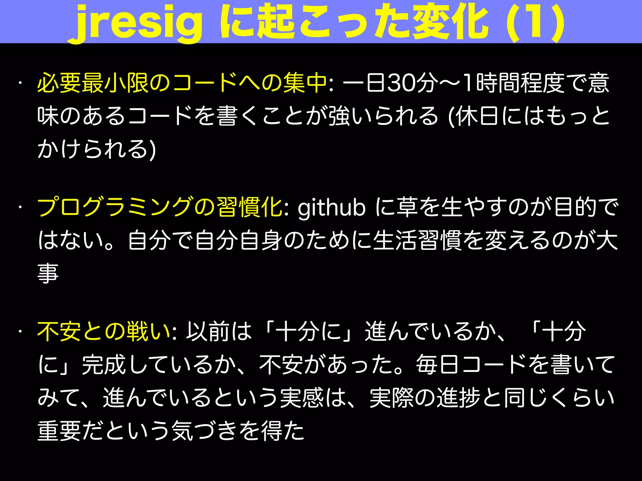 • 必要最小限のコードへの集中: 一日30分∼1時間程度で意
味のあるコードを書くことが強いられる (休日にはもっと
かけられる)
• プログラミングの習慣化: github に草を生やすのが目的で
はない。自分で自分自身のために生活習慣を変えるのが大
事
• 不安との戦い: 以前は「十分に」進んでいるか、「十分
に」完成しているか、不安があった。毎日コードを書いて
みて、進んでいるという実感は、実際の進 と同じくらい
重要だという気づきを得た
jresig に起こった変化 (1)
 