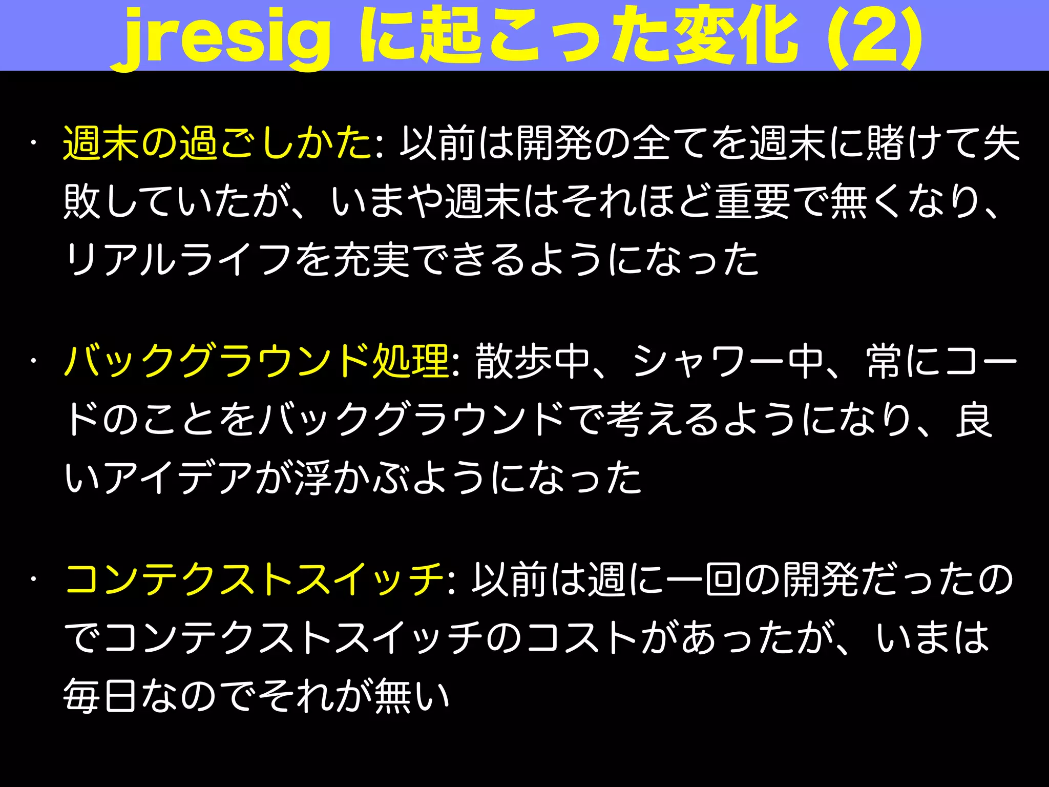 • 週末の過ごしかた: 以前は開発の全てを週末に けて失
敗していたが、いまや週末はそれほど重要でなくなり、
リアルライフを充実できるようになった
• バックグラウンド処理: 散歩中、シャワー中、常にコー
ドのことをバックグラウンドで考えるようになり、良
いアイデアが浮かぶようになった
• コンテクストスイッチ: 以前は週に一回の開発だったの
でコンテクストスイッチのコストがあったが、いまは
毎日なのでそれがない
jresig に起こった変化 (2)
 