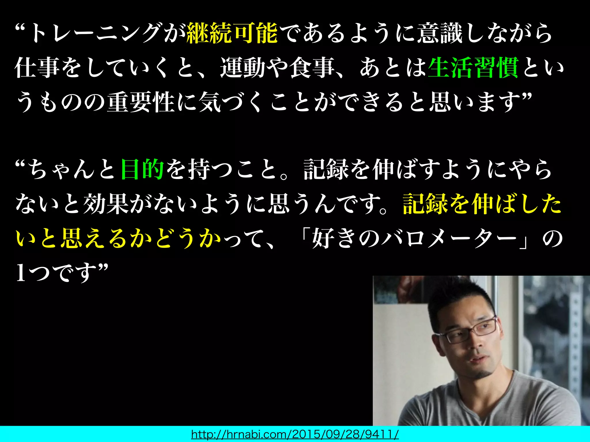 トレーニングが継続可能であるように意識しながら
仕事をしていくと、運動や食事、あとは生活習慣とい
うものの重要性に気づくことができると思います
ちゃんと目的を持つこと。記録を伸ばすようにやら
ないと効果がないように思うんです。記録を伸ばした
いと思えるかどうかって、「好きのバロメーター」の
1つです
http://hrnabi.com/2015/09/28/9411/
握力王も仰っている
 