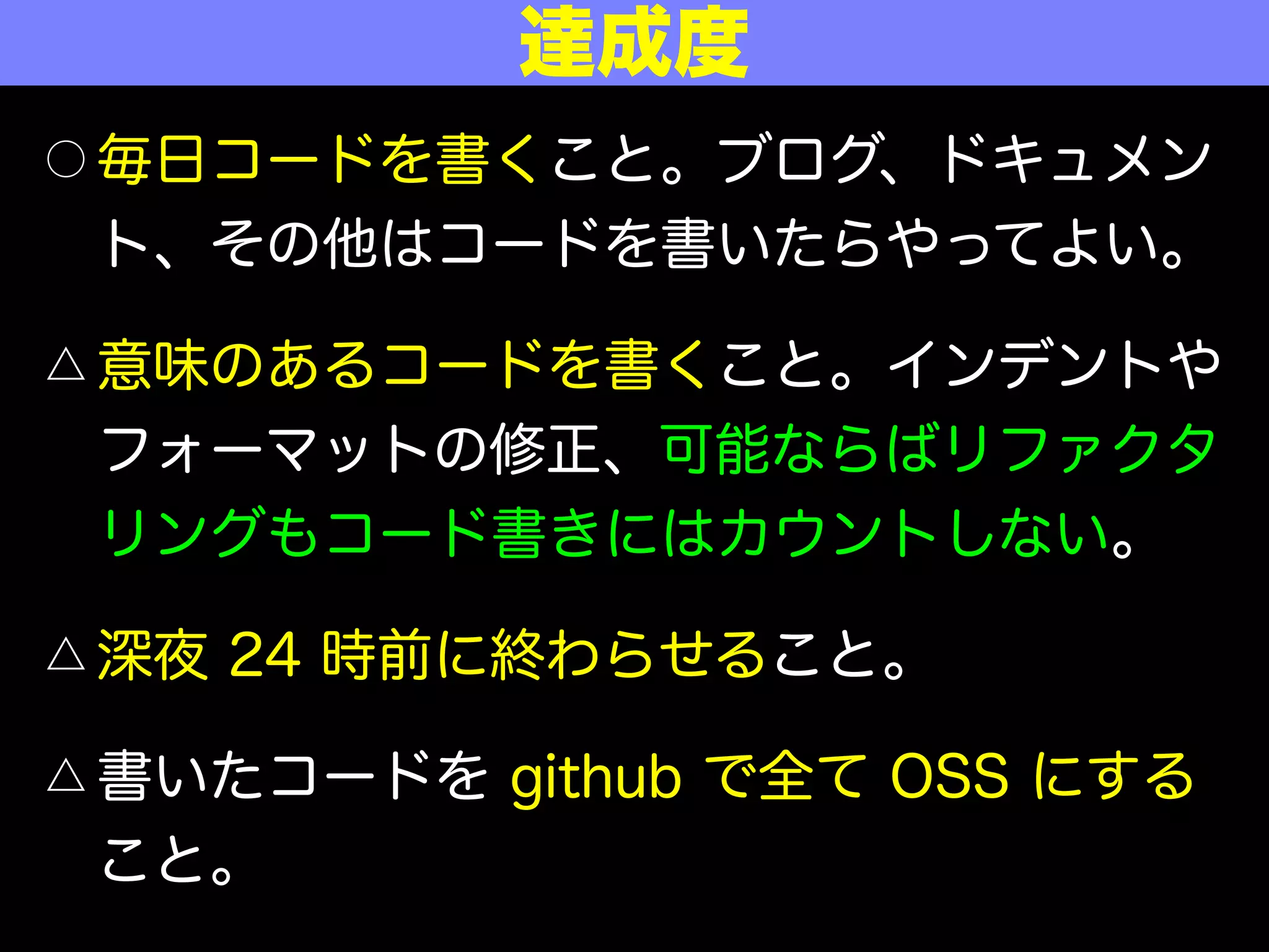 ○ 毎日コードを書くこと。ブログ、ドキュメン
ト、その他はコードを書いたらやってよい。
△ 意味のあるコードを書くこと。インデントや
フォーマットの修正、可能ならばリファクタ
リングもコード書きにはカウントしない。
△ 深夜 24 時前に終わらせること。
△ 書いたコードを github で全て OSS にする
こと。
達成度
 
