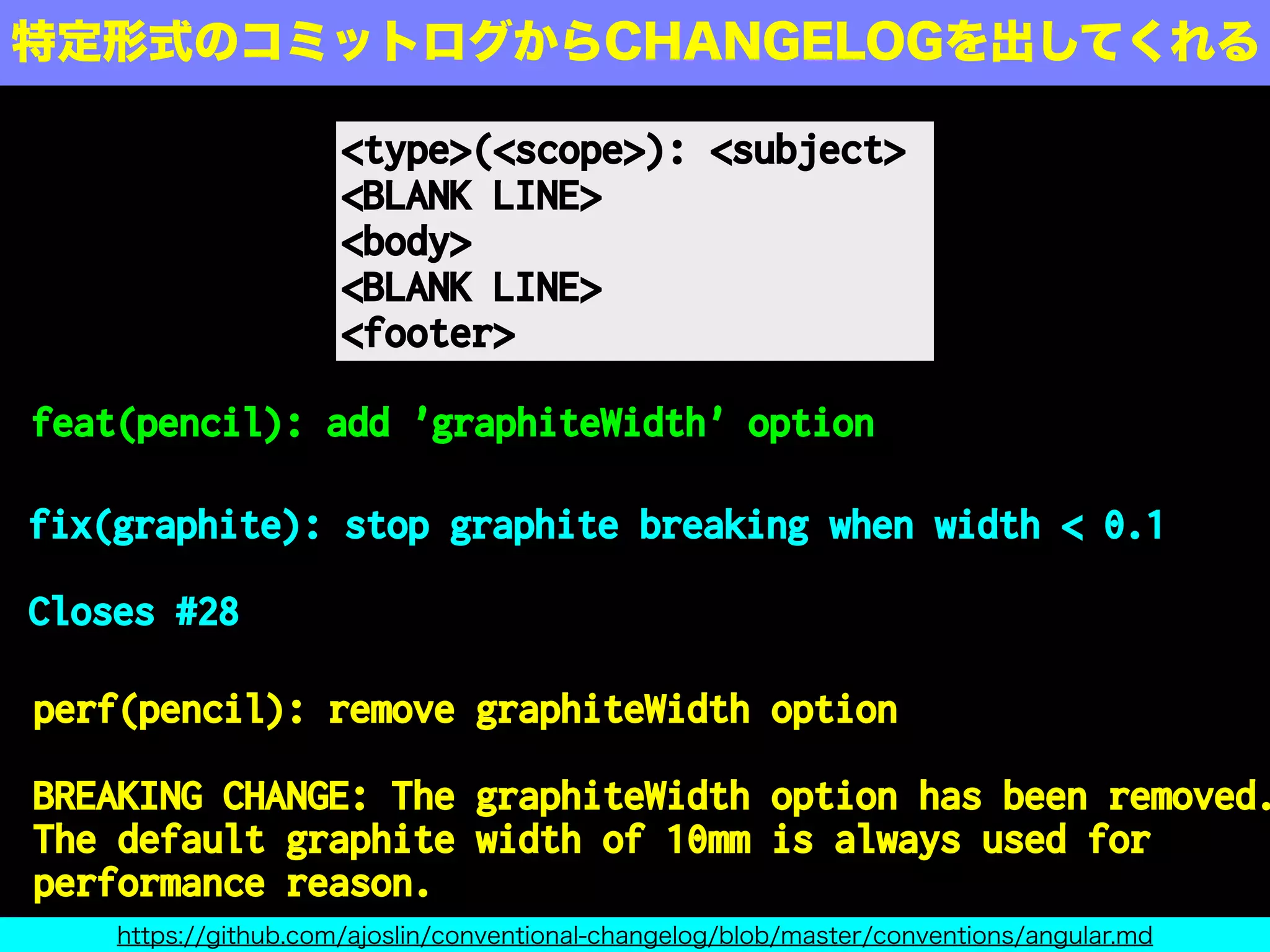 <type>(<scope>): <subject>
<BLANK LINE>
<body>
<BLANK LINE>
<footer>
特定形式のコミットログからCHANGELOGを出してくれる
https://github.com/ajoslin/conventional-changelog/blob/master/conventions/angular.md
feat(pencil): add 'graphiteWidth' option
fix(graphite): stop graphite breaking when width < 0.1
Closes #28
perf(pencil): remove graphiteWidth option
BREAKING CHANGE: The graphiteWidth option has been removed.
The default graphite width of 10mm is always used for
performance reason.
 