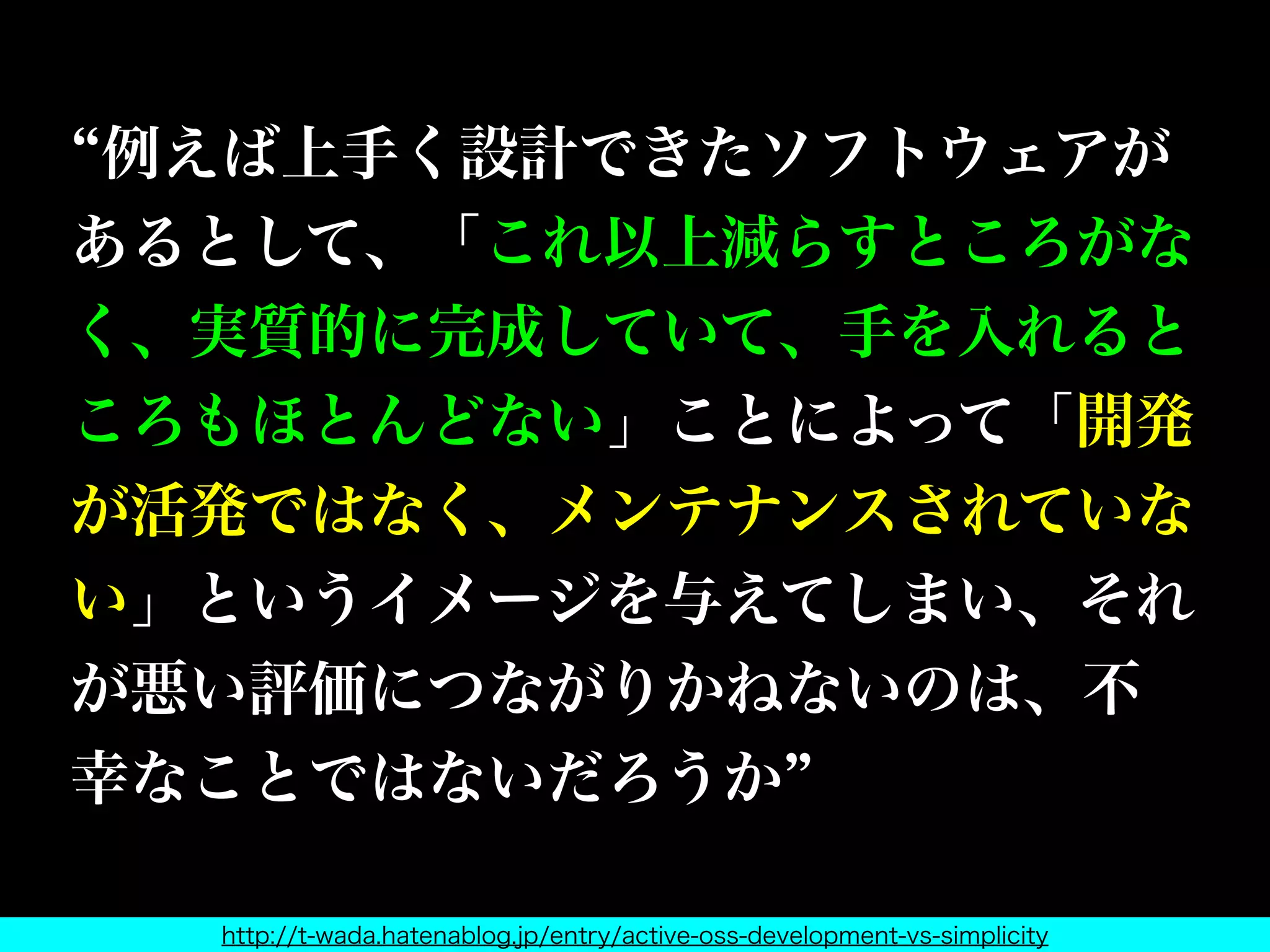 例えば上手く設計できたソフトウェアが
あるとして、「これ以上減らすところがな
く、実質的に完成していて、手を入れると
ころもほとんどない」ことによって「開発
が活発ではなく、メンテナンスされていな
い」というイメージを与えてしまい、それ
が悪い評価につながりかねないのは、不
幸なことではないだろうか
http://t-wada.hatenablog.jp/entry/active-oss-development-vs-simplicity
 