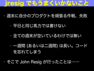&bull; 週末に自分のプロダクトを頑張る作戦、失敗
&bull; 平日と同じ馬力では書けない
&bull; 全ての週末が空いているわけではない
&bull; 一週間 (あるいは二週間) は長い。コード
を忘れてしまう
&bull; そこで John Resig が行ったことは&hellip;&hellip;
あの jresig でもうまくいかないこと
 