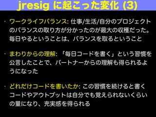 &bull; ワークライフバランス: 仕事/生活/自分のプロジェクト
のバランスの取り方が分かったのが最大の収穫だった。
毎日やるということは、バランスを取るということ
&bull; まわりからの理解: 「毎日コードを書く」という習慣を
公言したことで、パートナーからの理解も得られるよ
うになった
&bull; どれだけコードを書いたか: この習慣を続けると書く
コードやアウトプットは自分でも覚えられないくらい
の量になり、充実感を得られる
jresig に起こった変化 (3)
 
