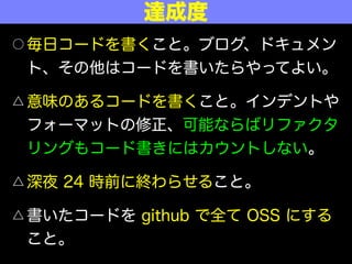 ○ 毎日コードを書くこと。ブログ、ドキュメン
ト、その他はコードを書いたらやってよい。
△ 意味のあるコードを書くこと。インデントや
フォーマットの修正、可能ならばリファクタ
リングもコード書きにはカウントしない。
△ 深夜 24 時前に終わらせること。
△ 書いたコードを github で全て OSS にする
こと。
達成度
 