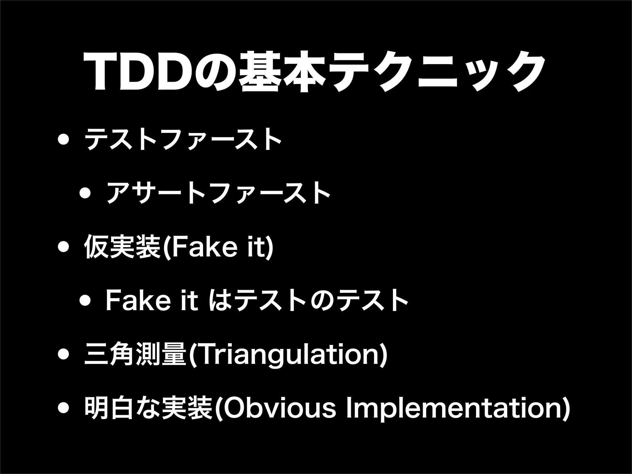 TDDの基本テクニック
• テストファースト
 • アサートファースト
• 仮実装(Fake it)
 • Fake it はテストのテスト
• 三角測量(Triangulation)
• 明白な実装(Obvious Implementation)
 