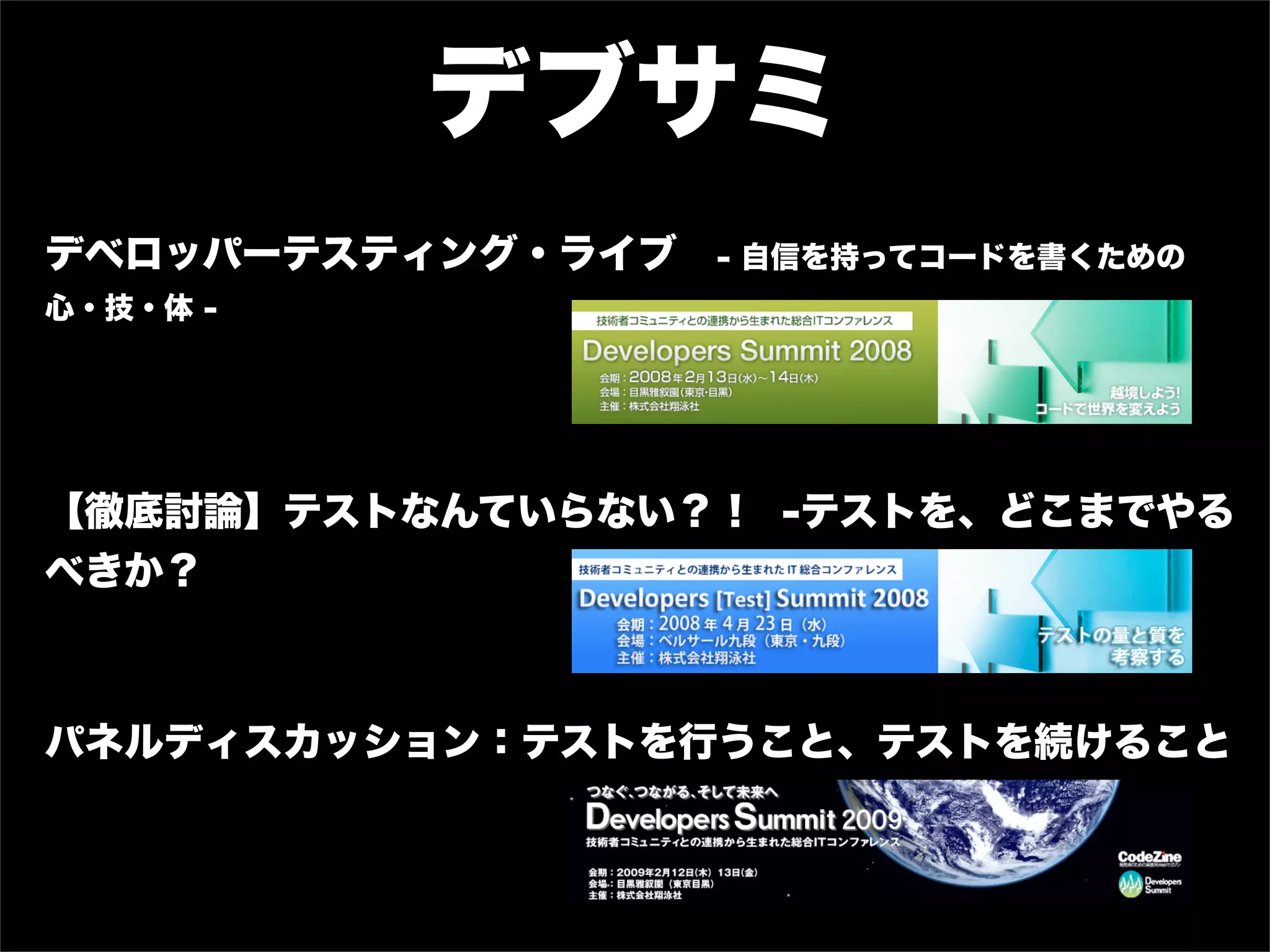 デブサミ
デベロッパーテスティング・ライブ   - 自信を持ってコードを書くための
心・技・体 -




【徹底討論】テストなんていらない？！ -テストを、どこまでやる
べきか？



パネルディスカッション：テストを行うこと、テストを続けること
 