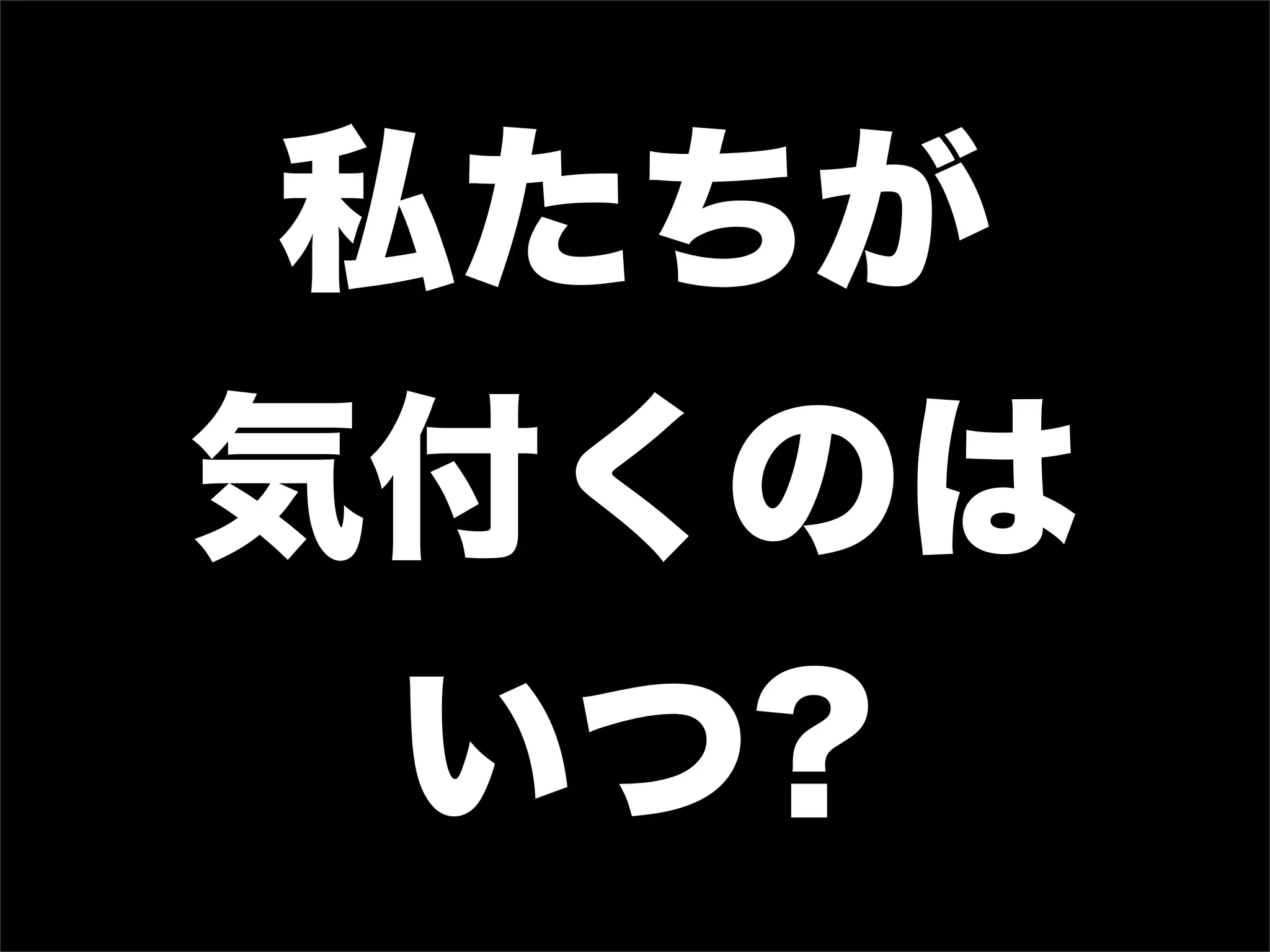 私たちが
気付くのは
  いつ?
 