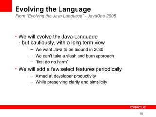 10
Evolving the Language
From “Evolving the Java Language” - JavaOne 2005
• We will evolve the Java Language
- but cautiously, with a long term view
– We want Java to be around in 2030
– We can't take a slash and burn approach
– “first do no harm”
• We will add a few select features periodically
– Aimed at developer productivity
– While preserving clarity and simplicity
 