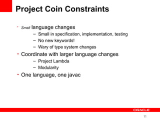 11
Project Coin Constraints
• Small language changes
– Small in specification, implementation, testing
– No new keywords!
– Wary of type system changes
• Coordinate with larger language changes
– Project Lambda
– Modularity
• One language, one javac
 