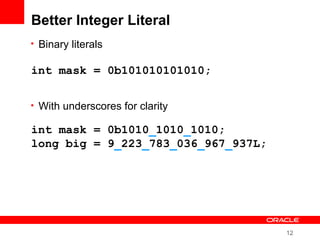 12
Better Integer Literal
• Binary literals
• With underscores for clarity
int mask = 0b101010101010;
int mask = 0b1010_1010_1010;
long big = 9_223_783_036_967_937L;
 