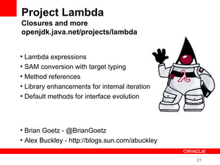 21
Project Lambda
Closures and more
openjdk.java.net/projects/lambda
●
Lambda expressions
●
SAM conversion with target typing
●
Method references
●
Library enhancements for internal iteration
●
Default methods for interface evolution
●
Brian Goetz - @BrianGoetz
●
Alex Buckley - http://blogs.sun.com/abuckley
 