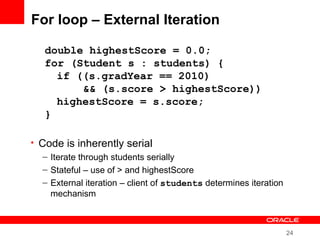24
For loop – External Iteration
• Code is inherently serial
– Iterate through students serially
– Stateful – use of > and highestScore
– External iteration – client of students determines iteration
mechanism
double highestScore = 0.0;
for (Student s : students) {
if ((s.gradYear == 2010)
&& (s.score > highestScore))
highestScore = s.score;
}
 