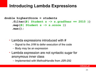 26
Introducing Lambda Expressions
• Lambda expressions introduced with #
– Signal to the JVM to defer execution of the code
– Body may be an expression
• Lambda expression are not syntactic sugar for
anonymous inner class
– Implemented with MethodHandle from JSR-292
double highestScore = students
.filter(#{ Student s -> s.gradYear == 2010 })
.map(#{ Student s -> s.score })
.max();
 