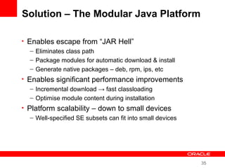 35
Solution – The Modular Java Platform
• Enables escape from “JAR Hell”
– Eliminates class path
– Package modules for automatic download & install
– Generate native packages – deb, rpm, ips, etc
• Enables significant performance improvements
– Incremental download → fast classloading
– Optimise module content during installation
• Platform scalability – down to small devices
– Well-specified SE subsets can fit into small devices
 