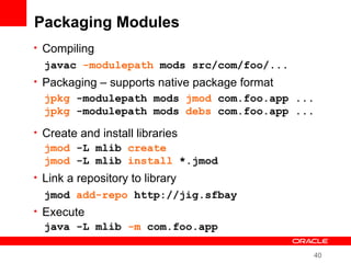 40
Packaging Modules
• Compiling
• Packaging – supports native package format
• Create and install libraries
• Link a repository to library
• Execute
javac -modulepath mods src/com/foo/...
jpkg -modulepath mods jmod com.foo.app ...
jpkg -modulepath mods debs com.foo.app ...
jmod -L mlib create
jmod -L mlib install *.jmod
java -L mlib -m com.foo.app
jmod add-repo http://jig.sfbay
 