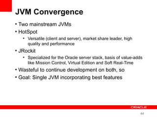 44
JVM Convergence
●
Two mainstream JVMs
●
HotSpot
●
Versatile (client and server), market share leader, high
quality and performance
●
JRockit
●
Specialized for the Oracle server stack, basis of value-adds
like Mission Control, Virtual Edition and Soft Real-Time
●
Wasteful to continue development on both, so
●
Goal: Single JVM incorporating best features
 