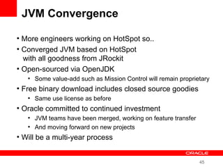 45
JVM Convergence
●
More engineers working on HotSpot so..
●
Converged JVM based on HotSpot
with all goodness from JRockit
●
Open-sourced via OpenJDK
●
Some value-add such as Mission Control will remain proprietary
●
Free binary download includes closed source goodies
●
Same use license as before
●
Oracle committed to continued investment
●
JVM teams have been merged, working on feature transfer
●
And moving forward on new projects
●
Will be a multi-year process
 