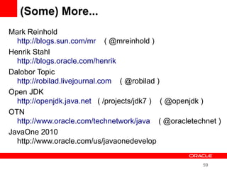 59
(Some) More...
Mark Reinhold
http://blogs.sun.com/mr ( @mreinhold )
Henrik Stahl
http://blogs.oracle.com/henrik
Dalobor Topic
http://robilad.livejournal.com ( @robilad )
Open JDK
http://openjdk.java.net ( /projects/jdk7 ) ( @openjdk )
OTN
http://www.oracle.com/technetwork/java ( @oracletechnet )
JavaOne 2010
http://www.oracle.com/us/javaonedevelop
 