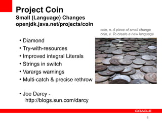 8
Project Coin
Small (Language) Changes
openjdk.java.net/projects/coin
●
Diamond
●
Try-with-resources
●
Improved integral Literals
●
Strings in switch
●
Varargs warnings
●
Multi-catch & precise rethrow
●
Joe Darcy -
http://blogs.sun.com/darcy
coin, n. A piece of small change
coin, v. To create a new language
 