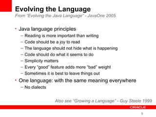 9
Evolving the Language
From “Evolving the Java Language” - JavaOne 2005
• Java language principles
– Reading is more important than writing
– Code should be a joy to read
– The language should not hide what is happening
– Code should do what it seems to do
– Simplicity matters
– Every “good” feature adds more “bad” weight
– Sometimes it is best to leave things out
• One language: with the same meaning everywhere
– No dialects
Also see “Growing a Language” - Guy Steele 1999
 