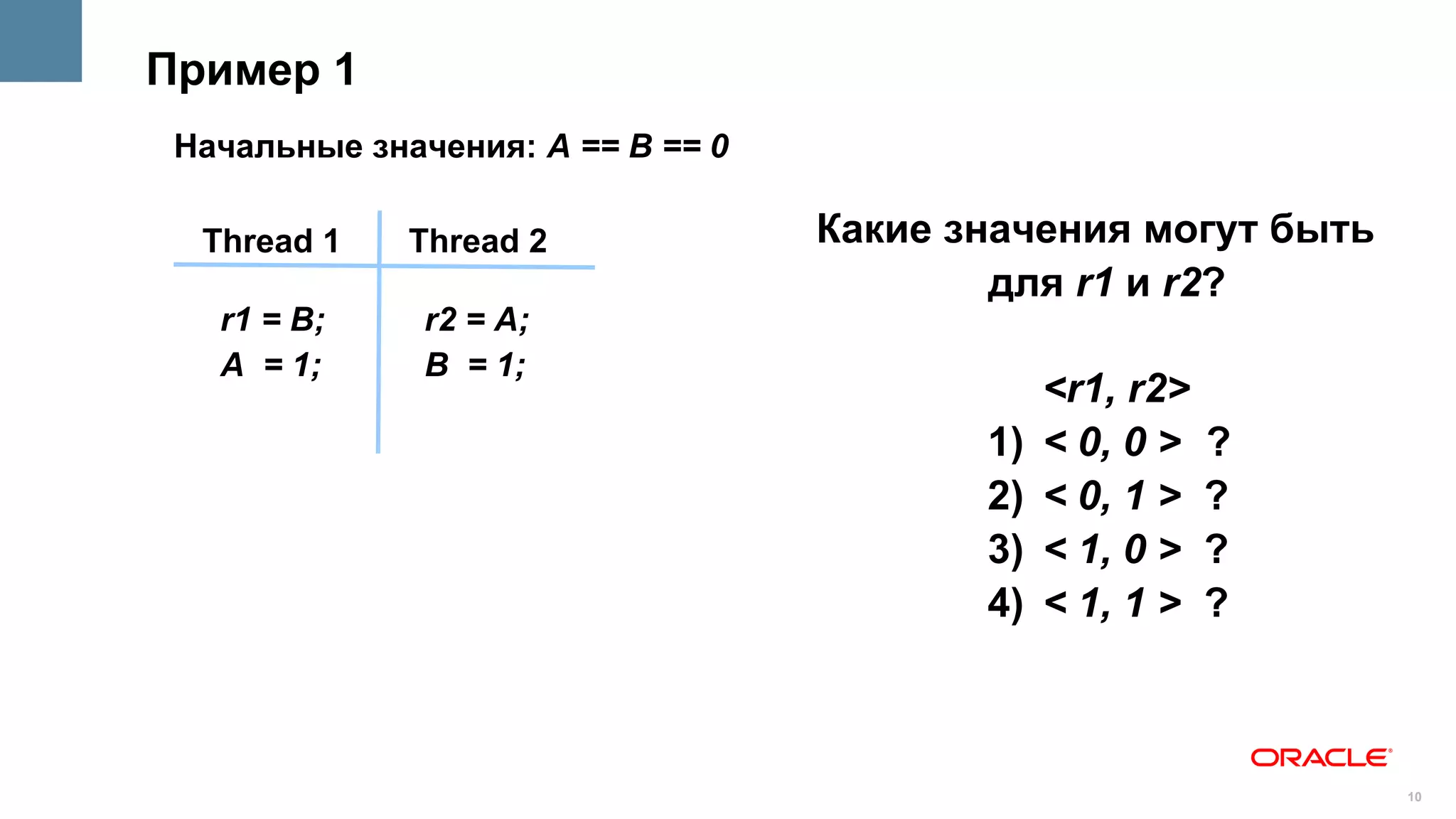 Пример 1
 Начальные значения: A == B == 0

  Thread 1    Thread 2             Какие значения могут быть
                                           для r1 и r2?
   r1 = B;     r2 = A;
   A = 1;      B = 1;
                                               <r1, r2>
                                          1)   < 0, 0 >   ?
                                          2)   < 0, 1 >   ?
                                          3)   < 1, 0 >   ?
                                          4)   < 1, 1 >   ?



                                                               10
 
