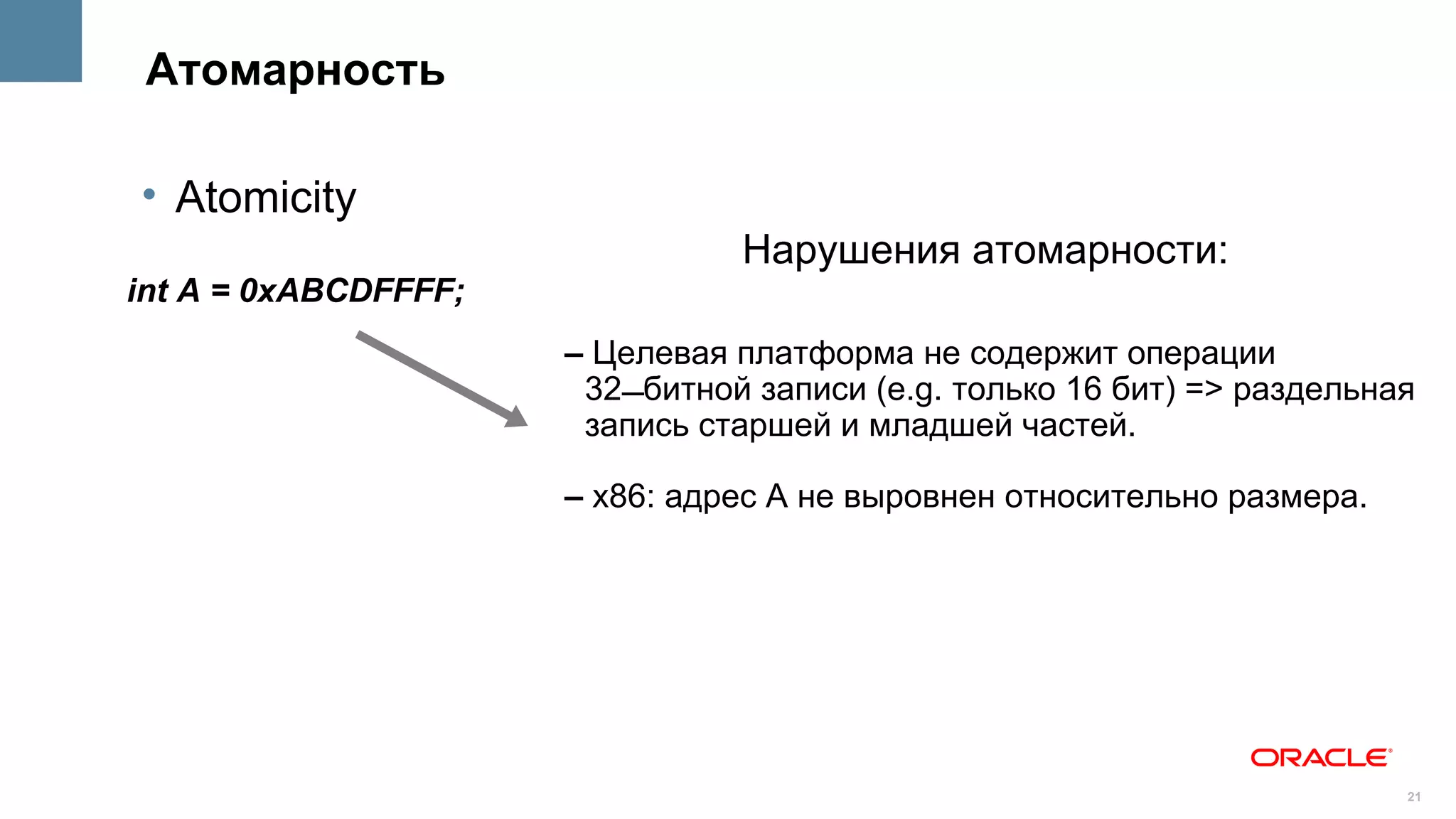 Атомарность

• Atomicity
                                Нарушения атомарности:
int A = 0xABCDFFFF;
                      – Целевая платформа не содержит операции
                       32битной записи (e.g. только 16 бит) => раздельная
                       запись старшей и младшей частей.

                      – x86: адрес A не выровнен относительно размера.




                                                                         21
 
