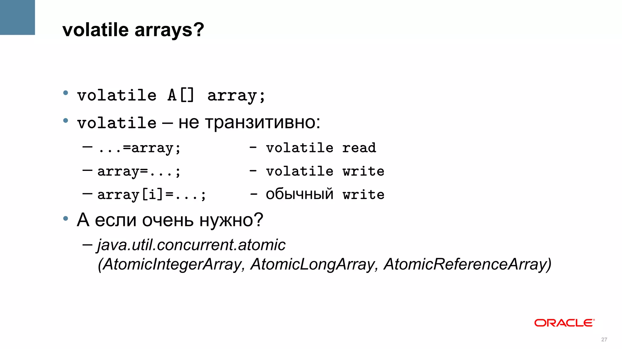 volatile arrays?


• volatile A[] array;
• volatile – не транзитивно:
  – ...=array;         - volatile read
  – array=...;         - volatile write
  – array[i]=...;      - обычный write
• А если очень нужно?
  – java.util.concurrent.atomic
    (AtomicIntegerArray, AtomicLongArray, AtomicReferenceArray)



                                                                  27
 