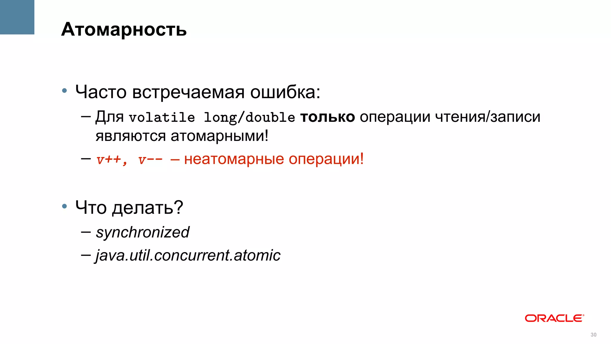 Атомарность


• Часто встречаемая ошибка:
  – Для volatile long/double только операции чтения/записи
    являются атомарными!
  – v++, v-- – неатомарные операции!


• Что делать?
  – synchronized
  – java.util.concurrent.atomic



                                                             30
 