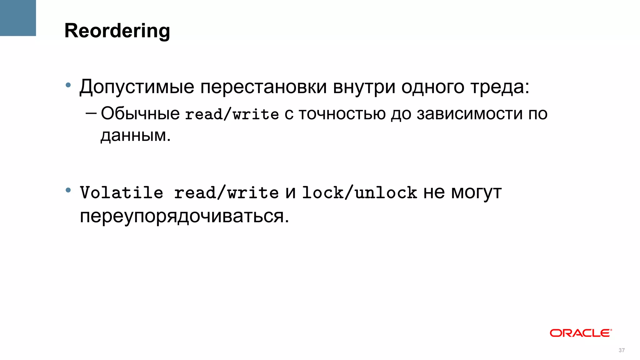 Reordering

• Допустимые перестановки внутри одного треда:
  – Обычные read/write с точностью до зависимости по
    данным.


• Volatile read/write и lock/unlock не могут
  переупорядочиваться.




                                                       37
 