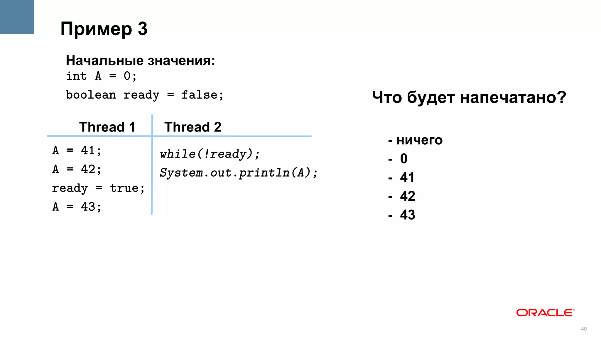 Пример 3
 Начальные значения:
 int A = 0;
 boolean ready = false;                Что будет напечатано?
   Thread 1    Thread 2
                                        - ничего
A = 41;       while(!ready);            - 0
A = 42;       System.out.println(A);    - 41
ready = true;
                                        - 42
A = 43;
                                        - 43




                                                               40
 