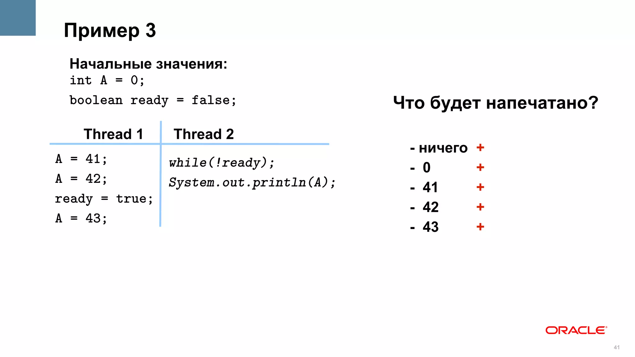 Пример 3
 Начальные значения:
 int A = 0;
 boolean ready = false;                Что будет напечатано?
   Thread 1    Thread 2
                                        - ничего   +
A = 41;       while(!ready);            - 0        +
A = 42;       System.out.println(A);    - 41       +
ready = true;
                                        - 42       +
A = 43;
                                        - 43       +




                                                               41
 