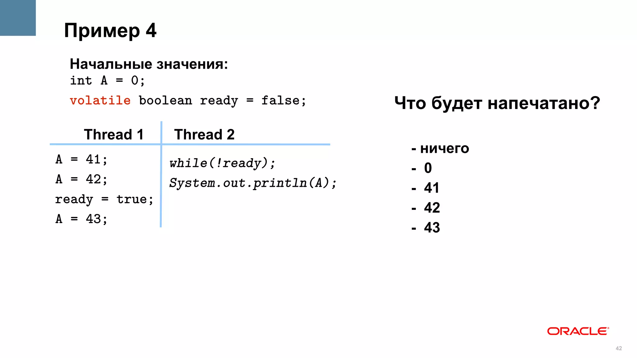 Пример 4
 Начальные значения:
 int A = 0;
 volatile boolean ready = false;       Что будет напечатано?
   Thread 1    Thread 2
                                        - ничего
A = 41;       while(!ready);            - 0
A = 42;       System.out.println(A);    - 41
ready = true;
                                        - 42
A = 43;
                                        - 43




                                                               42
 