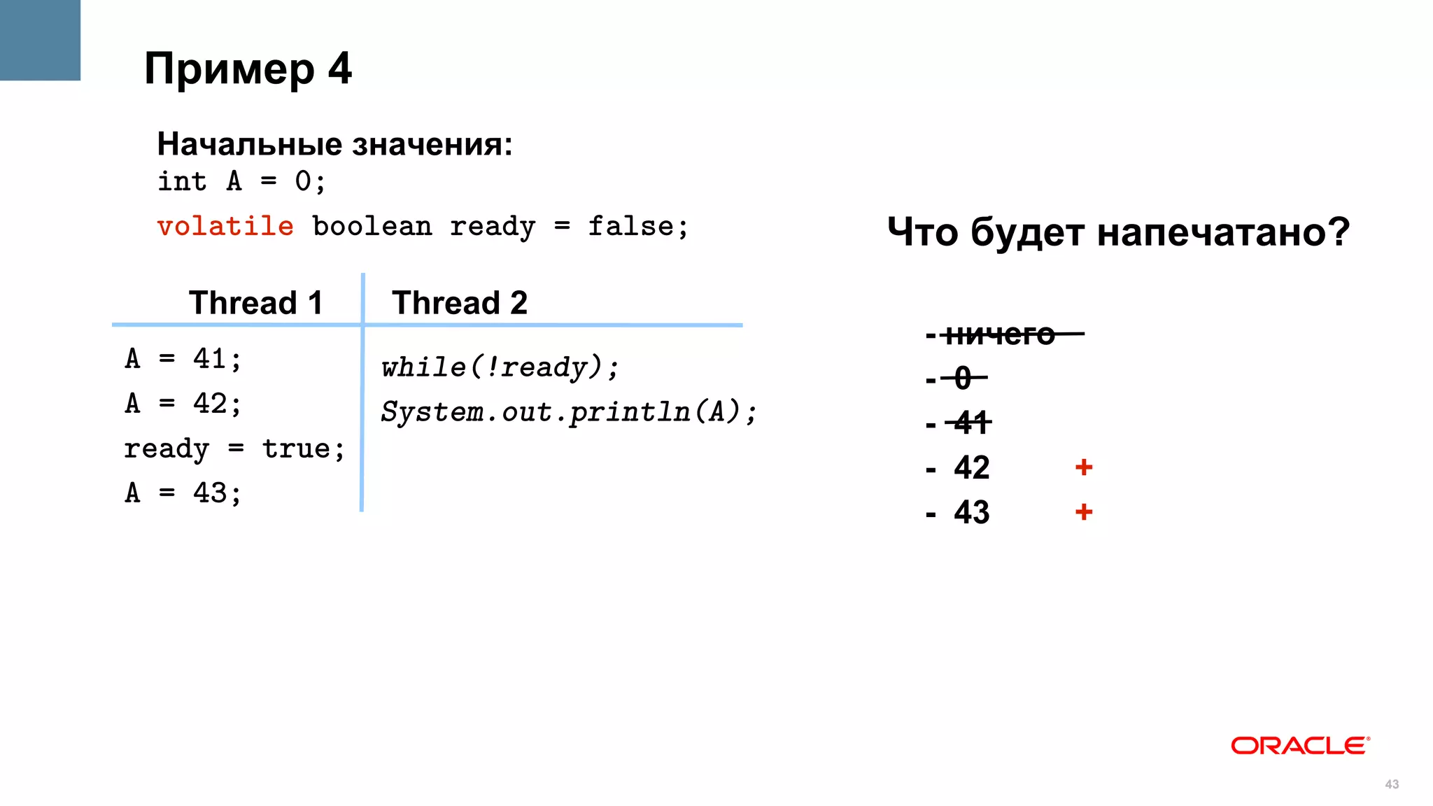 Пример 4
 Начальные значения:
 int A = 0;
 volatile boolean ready = false;       Что будет напечатано?
   Thread 1    Thread 2
                                        - ничего
A = 41;       while(!ready);            - 0
A = 42;       System.out.println(A);    - 41
ready = true;
                                        - 42     +
A = 43;
                                        - 43     +




                                                               43
 