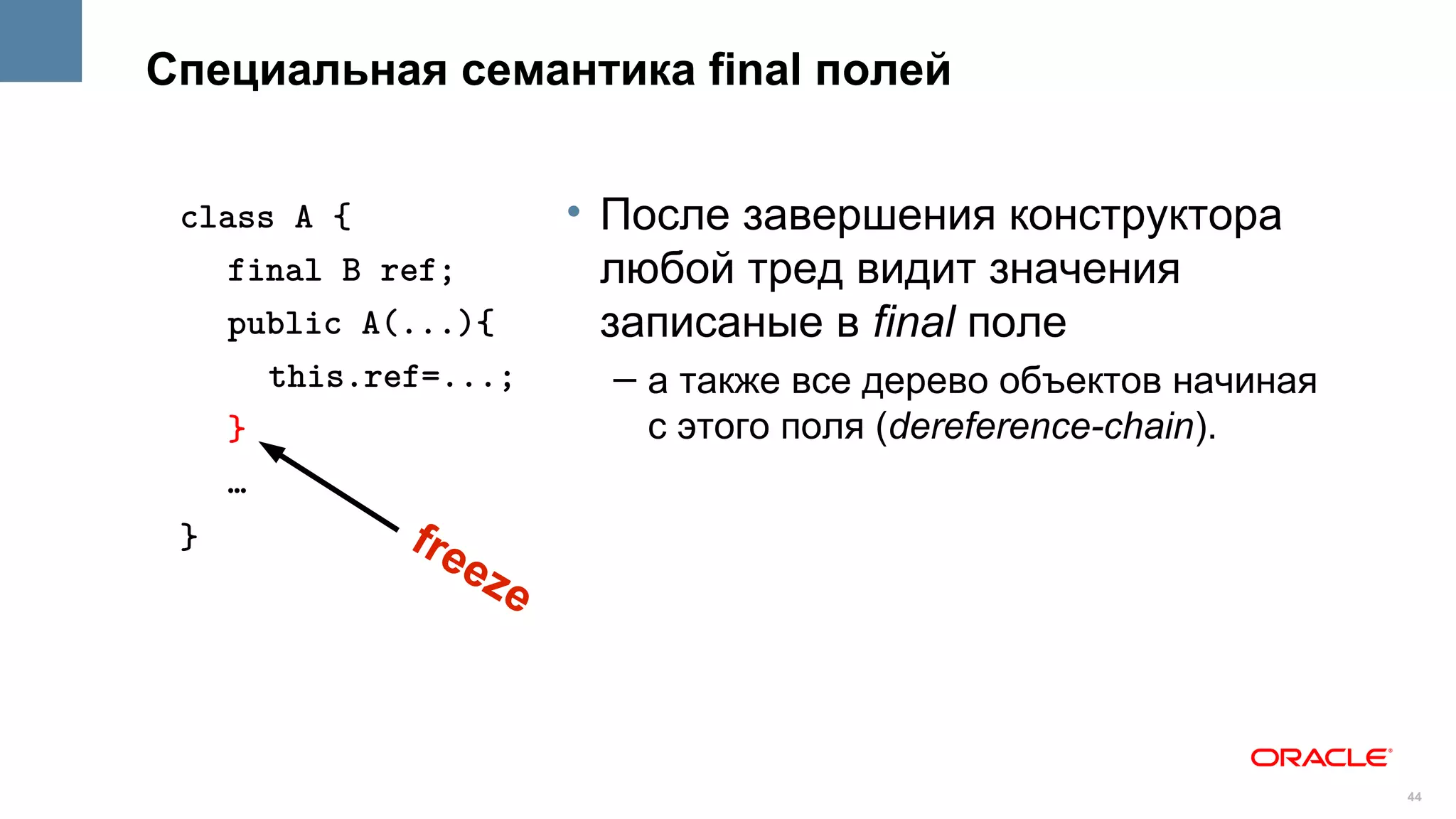 Специальная семантика final полей


 class A {               • После завершения конструктора
    final B ref;           любой тред видит значения
    public A(...){         записаные в final поле
      this.ref=...;        – а также все дерево объектов начиная
    }                        с этого поля (dereference-chain).
    …
 }           fre
                   ez
                     e



                                                                   44
 