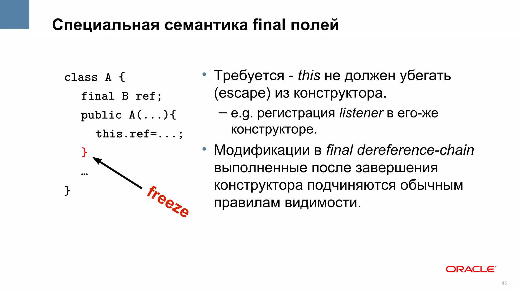 Специальная семантика final полей


 class A {               • Требуется - this не должен убегать
    final B ref;           (escape) из конструктора.
    public A(...){         – e.g. регистрация listener в его-же
      this.ref=...;          конструкторе.
    }                    • Модификации в final dereference-chain
    …                      выполненные после завершения
 }           fre           конструктора подчиняются обычным
                   ez      правилам видимости.
                     e



                                                                   45
 