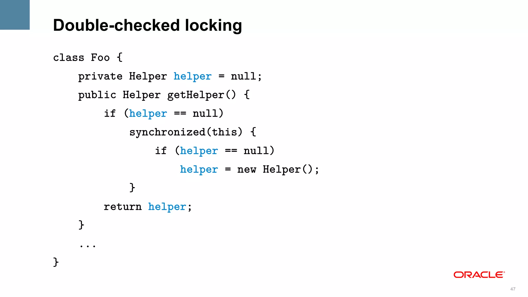 Double-checked locking
class Foo {
    private Helper helper = null;
    public Helper getHelper() {
          if (helper == null)
              synchronized(this) {
                  if (helper == null)
                      helper = new Helper();
              }
          return helper;
    }
    ...
}

                                               47
 