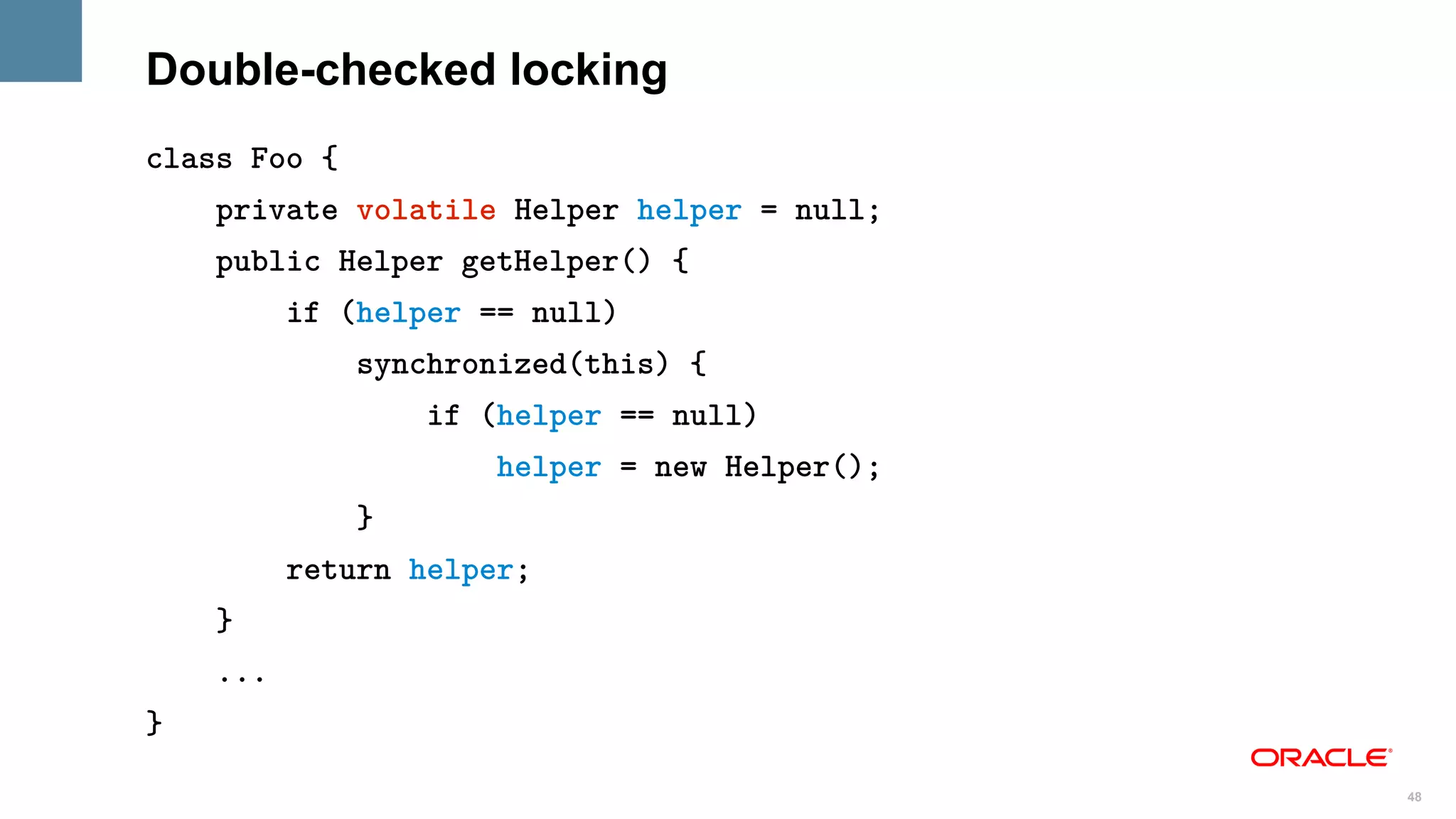Double-checked locking
class Foo {
    private volatile Helper helper = null;
    public Helper getHelper() {
          if (helper == null)
              synchronized(this) {
                  if (helper == null)
                      helper = new Helper();
              }
          return helper;
    }
    ...
}

                                               48
 