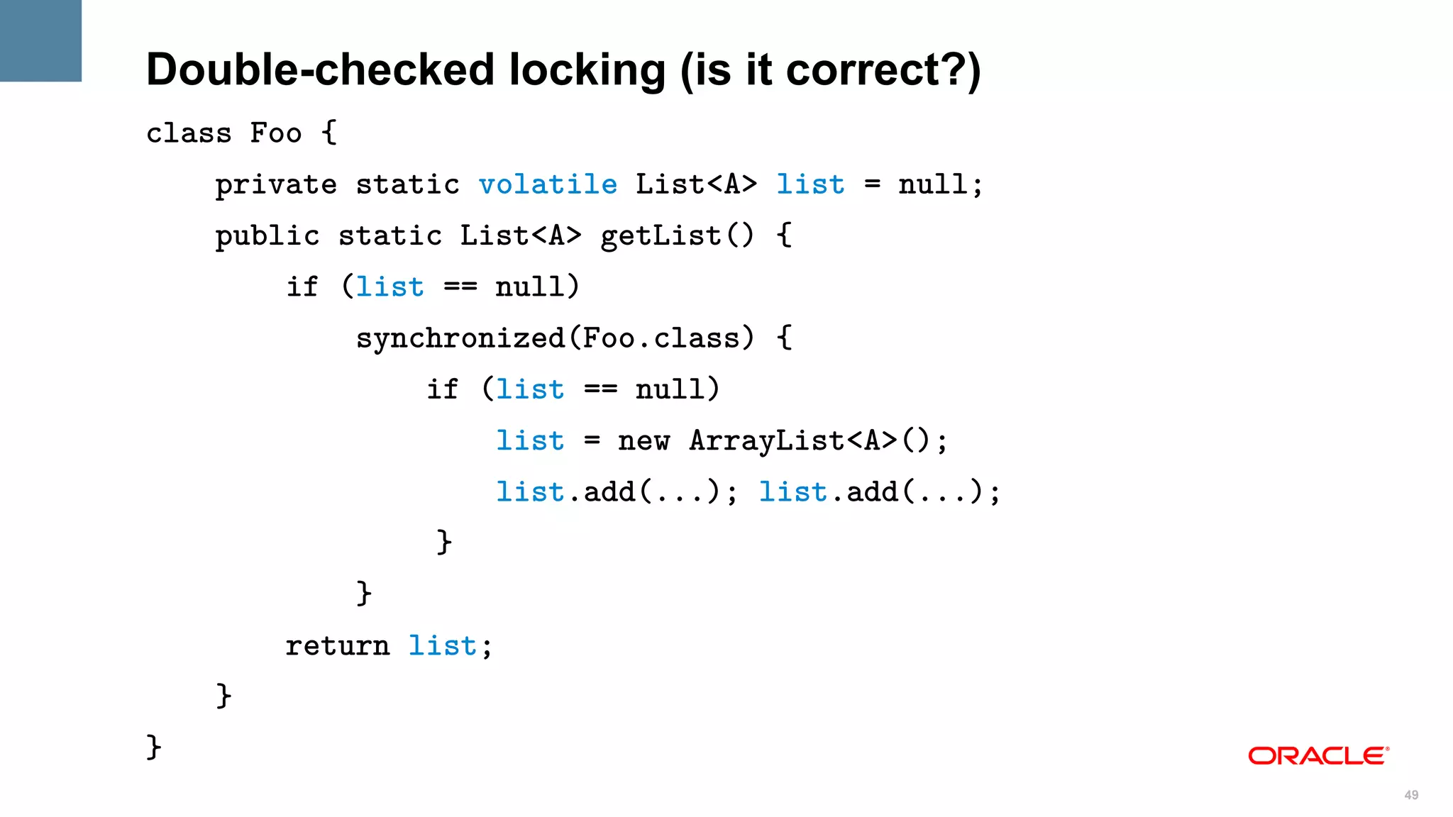 Double-checked locking (is it correct?)
class Foo {
    private static volatile List<A> list = null;
    public static List<A> getList() {
        if (list == null)
              synchronized(Foo.class) {
                  if (list == null)
                       list = new ArrayList<A>();
                       list.add(...); list.add(...);
                  }
              }
        return list;
    }
}
                                                       49
 