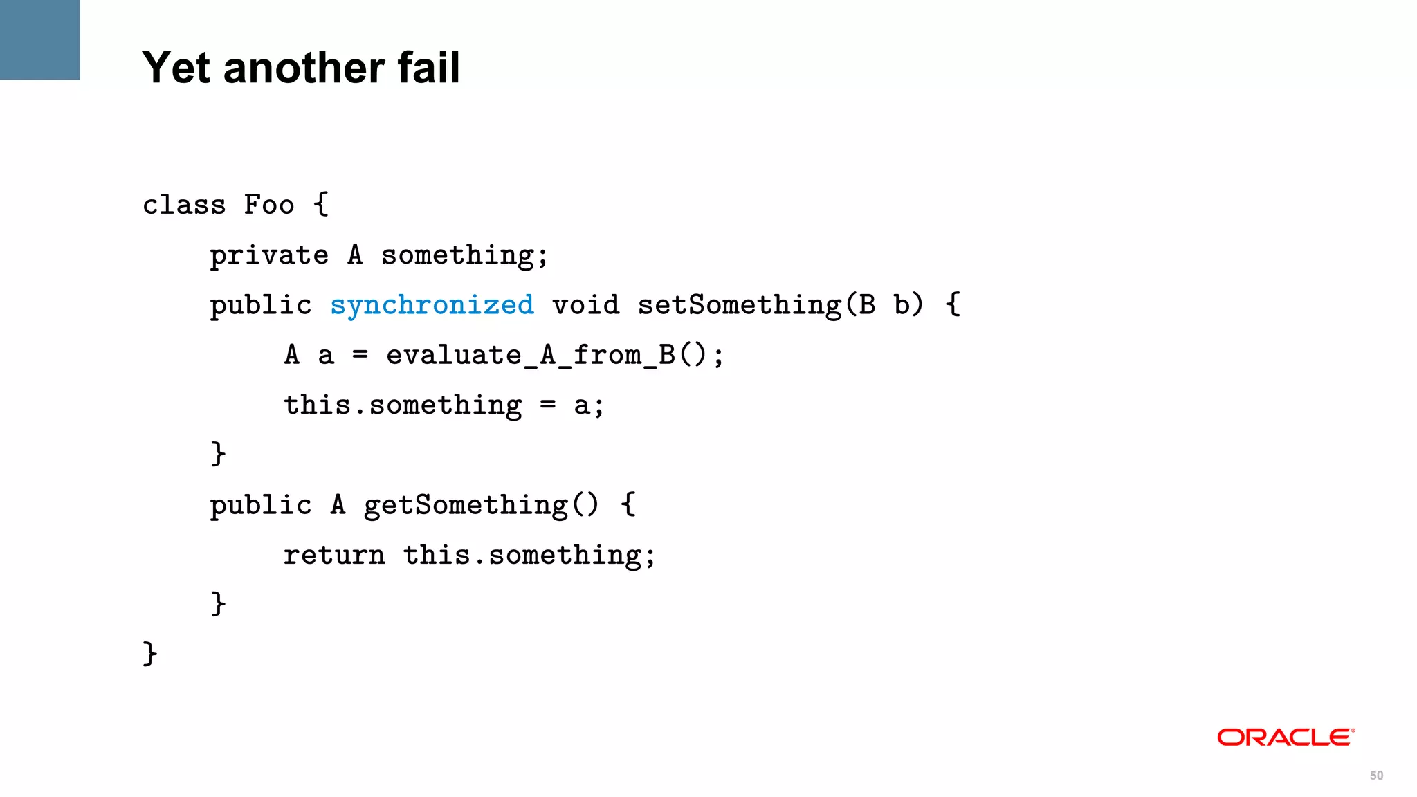 Yet another fail

class Foo {
    private A something;
    public synchronized void setSomething(B b) {
        A a = evaluate_A_from_B();
        this.something = a;
    }
    public A getSomething() {
        return this.something;
    }
}


                                                   50
 