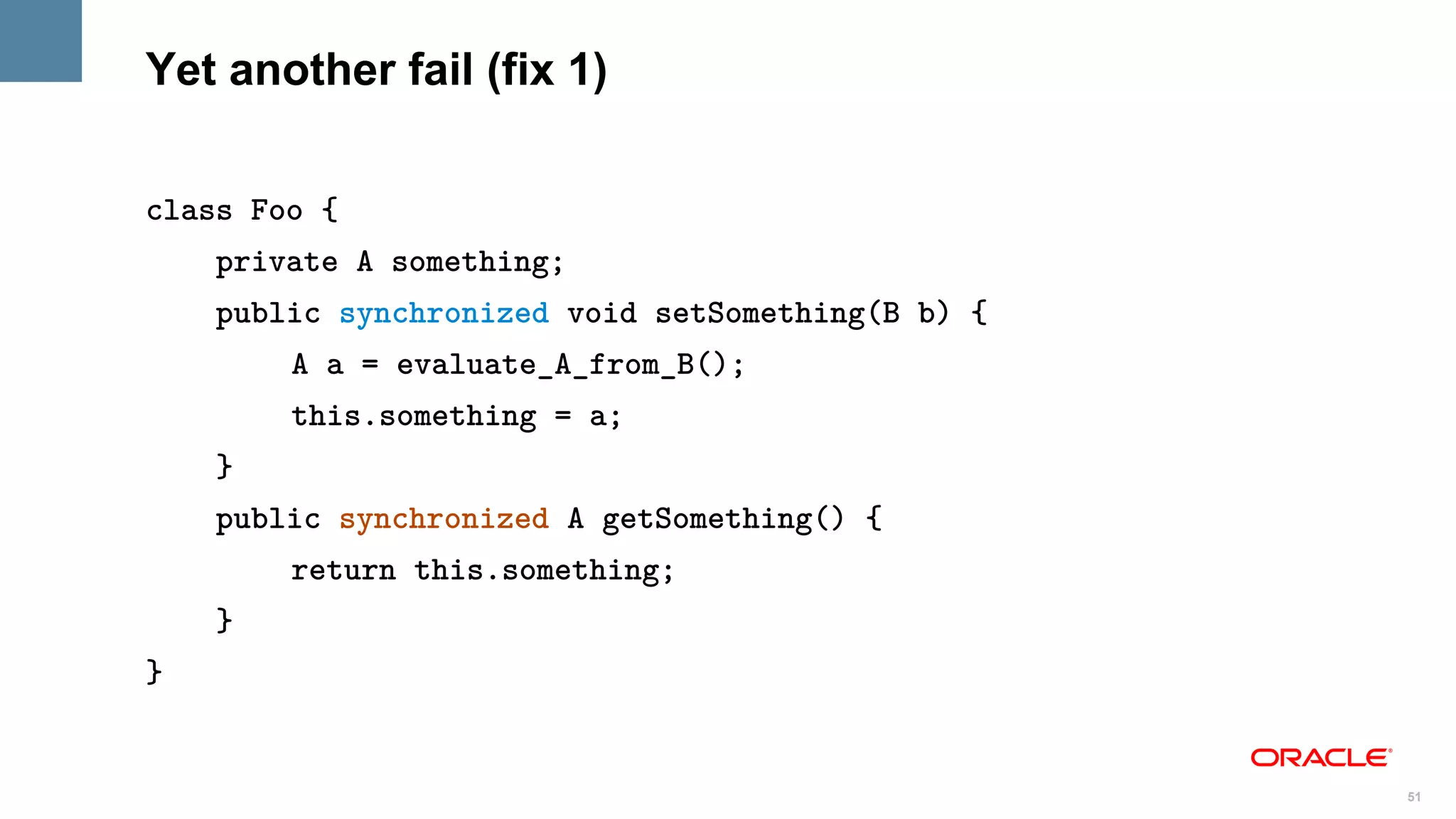 Yet another fail (fix 1)

class Foo {
    private A something;
    public synchronized void setSomething(B b) {
        A a = evaluate_A_from_B();
        this.something = a;
    }
    public synchronized A getSomething() {
        return this.something;
    }
}


                                                   51
 