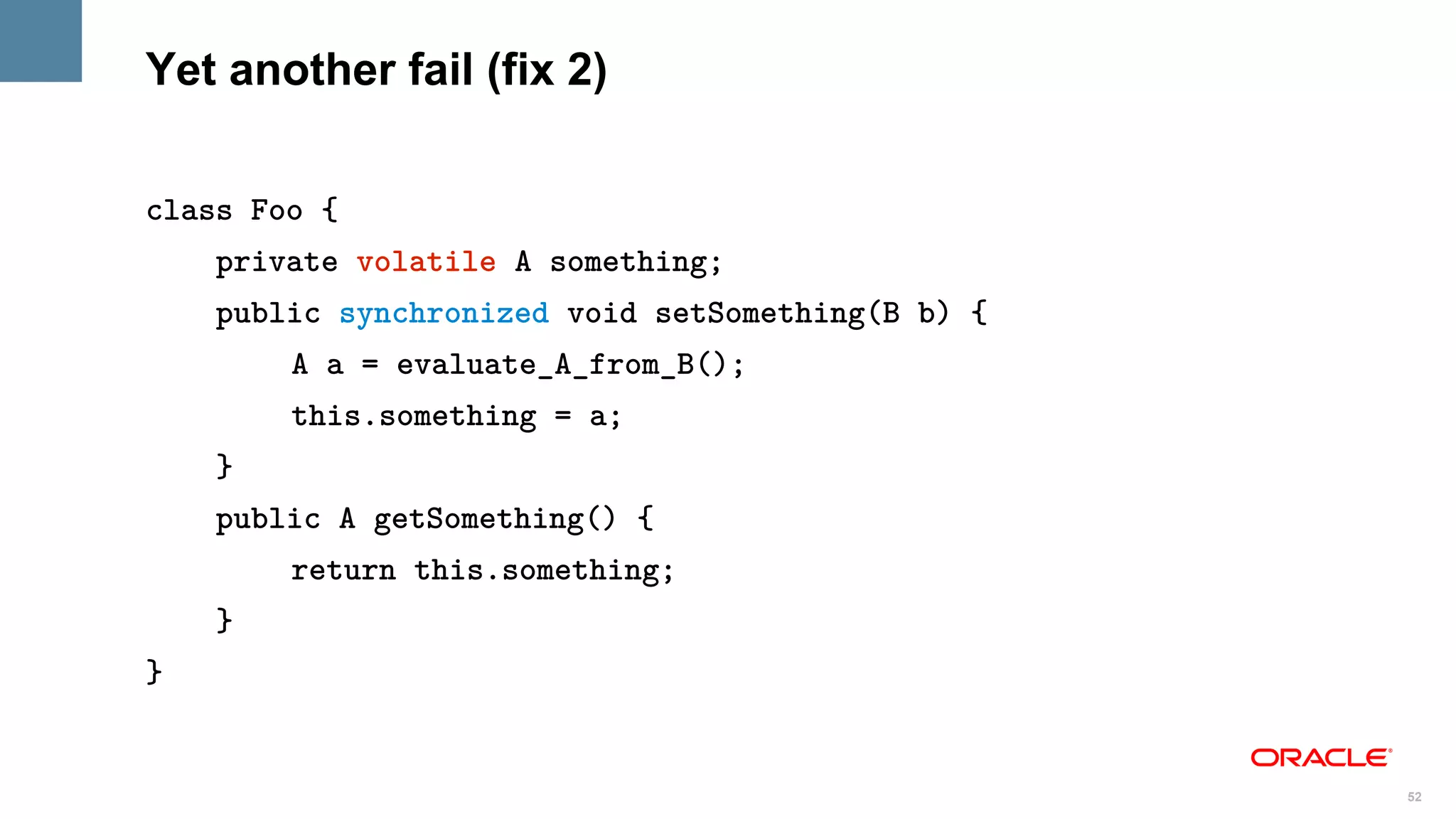 Yet another fail (fix 2)

class Foo {
    private volatile A something;
    public synchronized void setSomething(B b) {
        A a = evaluate_A_from_B();
        this.something = a;
    }
    public A getSomething() {
        return this.something;
    }
}


                                                   52
 