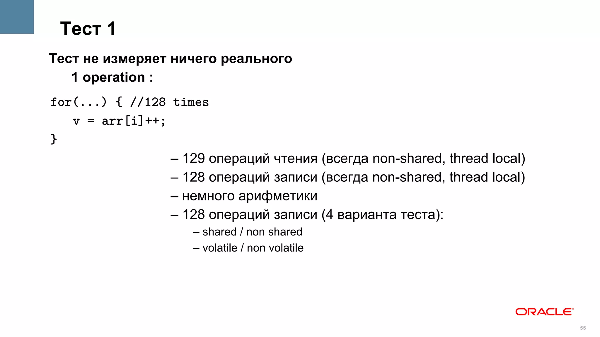 Тест 1
Тест не измеряет ничего реального
   1 operation :
for(...) { //128 times
   v = arr[i]++;
}
                 – 129 операций чтения (всегда non-shared, thread local)
                 – 128 операций записи (всегда non-shared, thread local)
                 – немного арифметики
                 – 128 oпераций записи (4 варианта теста):
                     – shared / non shared
                     – volatile / non volatile




                                                                           55
 